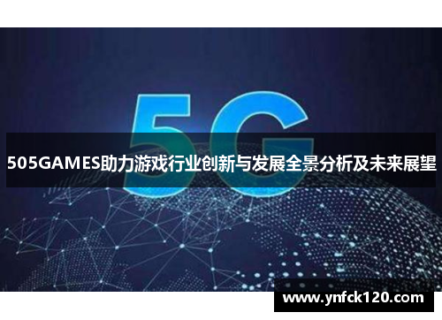 505GAMES助力游戏行业创新与发展全景分析及未来展望